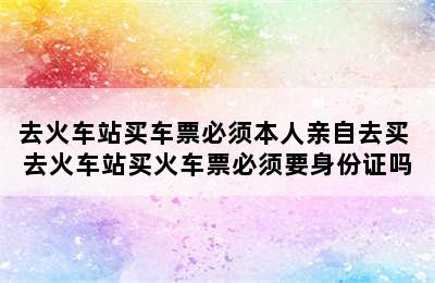 去火车站买车票必须本人亲自去买 去火车站买火车票必须要身份证吗